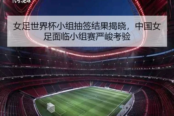 女足世界杯小组抽签结果揭晓，中国女足面临小组赛严峻考验