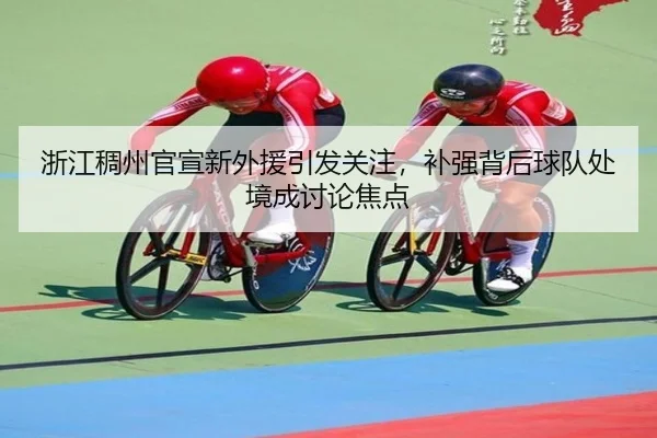 浙江稠州官宣新外援引发关注，补强背后球队处境成讨论焦点（xingkong）